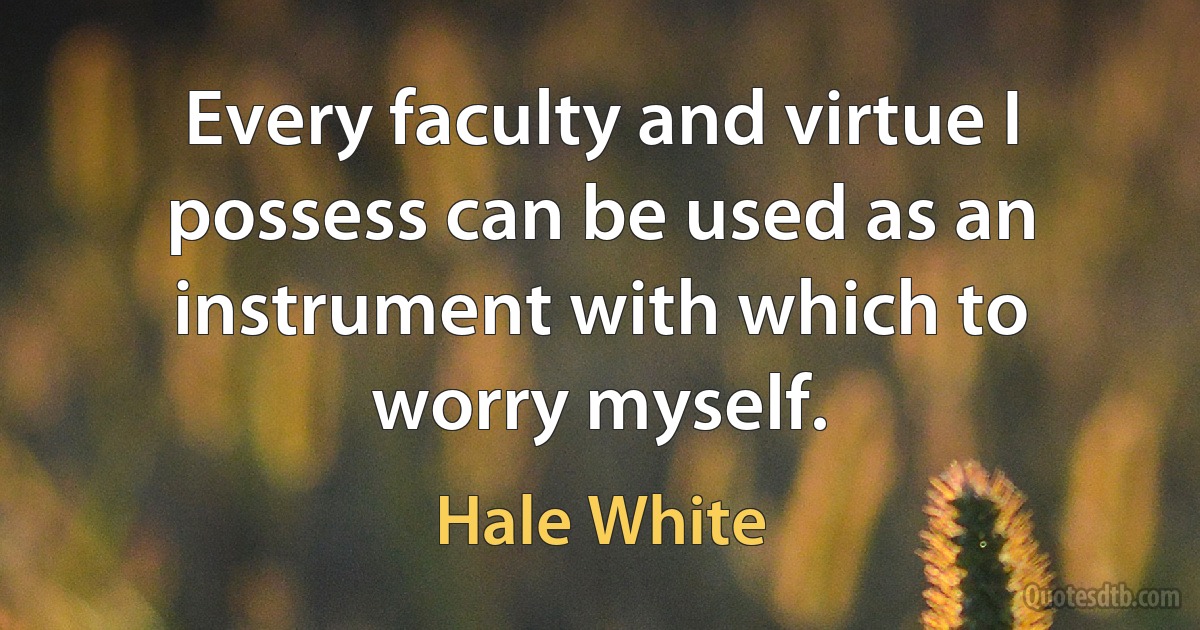 Every faculty and virtue I possess can be used as an instrument with which to worry myself. (Hale White)