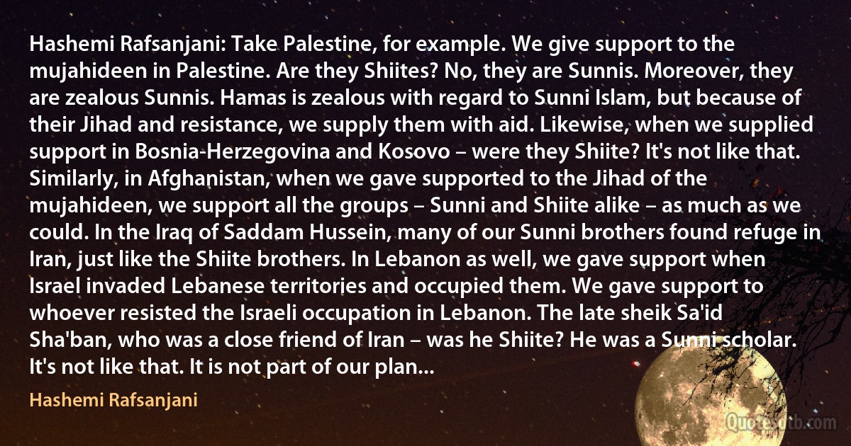 Hashemi Rafsanjani: Take Palestine, for example. We give support to the mujahideen in Palestine. Are they Shiites? No, they are Sunnis. Moreover, they are zealous Sunnis. Hamas is zealous with regard to Sunni Islam, but because of their Jihad and resistance, we supply them with aid. Likewise, when we supplied support in Bosnia-Herzegovina and Kosovo – were they Shiite? It's not like that. Similarly, in Afghanistan, when we gave supported to the Jihad of the mujahideen, we support all the groups – Sunni and Shiite alike – as much as we could. In the Iraq of Saddam Hussein, many of our Sunni brothers found refuge in Iran, just like the Shiite brothers. In Lebanon as well, we gave support when Israel invaded Lebanese territories and occupied them. We gave support to whoever resisted the Israeli occupation in Lebanon. The late sheik Sa'id Sha'ban, who was a close friend of Iran – was he Shiite? He was a Sunni scholar. It's not like that. It is not part of our plan... (Hashemi Rafsanjani)