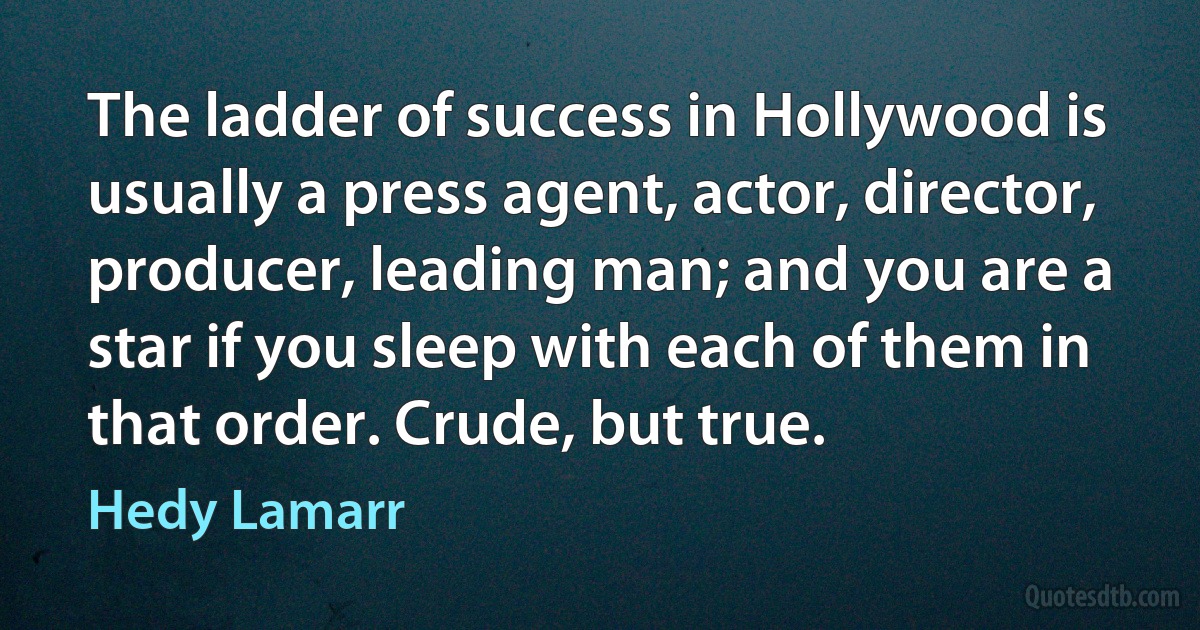 The ladder of success in Hollywood is usually a press agent, actor, director, producer, leading man; and you are a star if you sleep with each of them in that order. Crude, but true. (Hedy Lamarr)