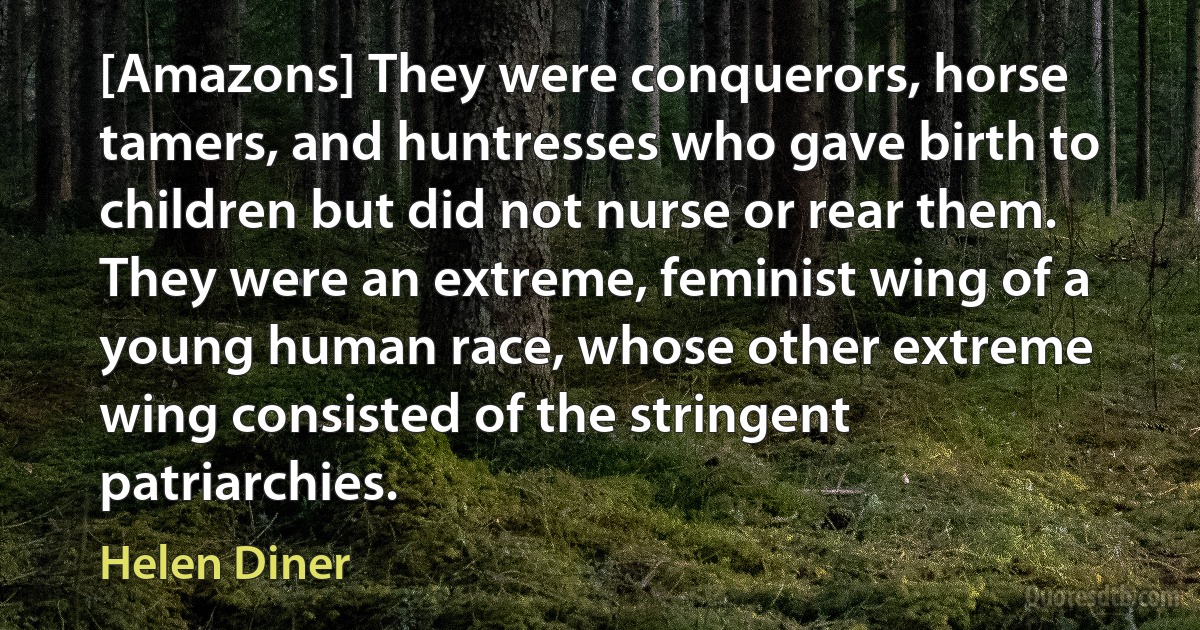 [Amazons] They were conquerors, horse tamers, and huntresses who gave birth to children but did not nurse or rear them. They were an extreme, feminist wing of a young human race, whose other extreme wing consisted of the stringent patriarchies. (Helen Diner)