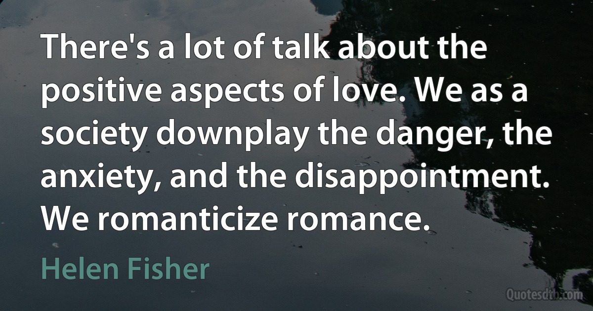 There's a lot of talk about the positive aspects of love. We as a society downplay the danger, the anxiety, and the disappointment. We romanticize romance. (Helen Fisher)