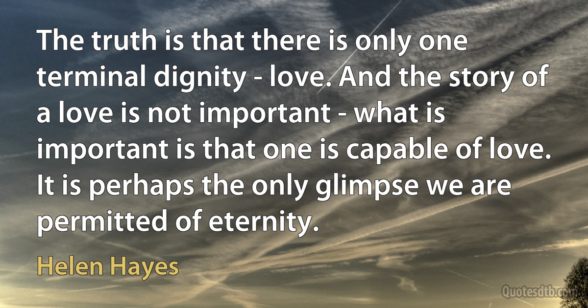 The truth is that there is only one terminal dignity - love. And the story of a love is not important - what is important is that one is capable of love. It is perhaps the only glimpse we are permitted of eternity. (Helen Hayes)