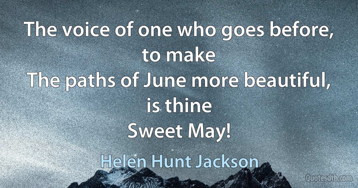 The voice of one who goes before, to make
The paths of June more beautiful, is thine
Sweet May! (Helen Hunt Jackson)