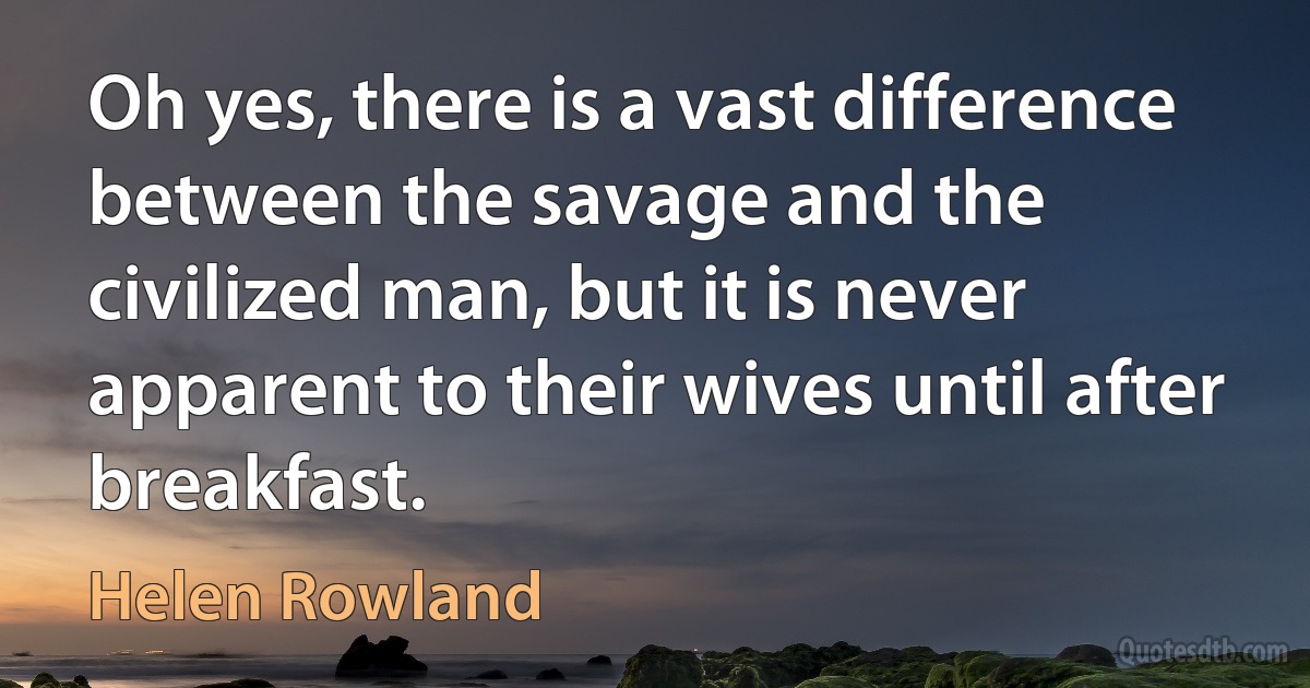 Oh yes, there is a vast difference between the savage and the civilized man, but it is never apparent to their wives until after breakfast. (Helen Rowland)