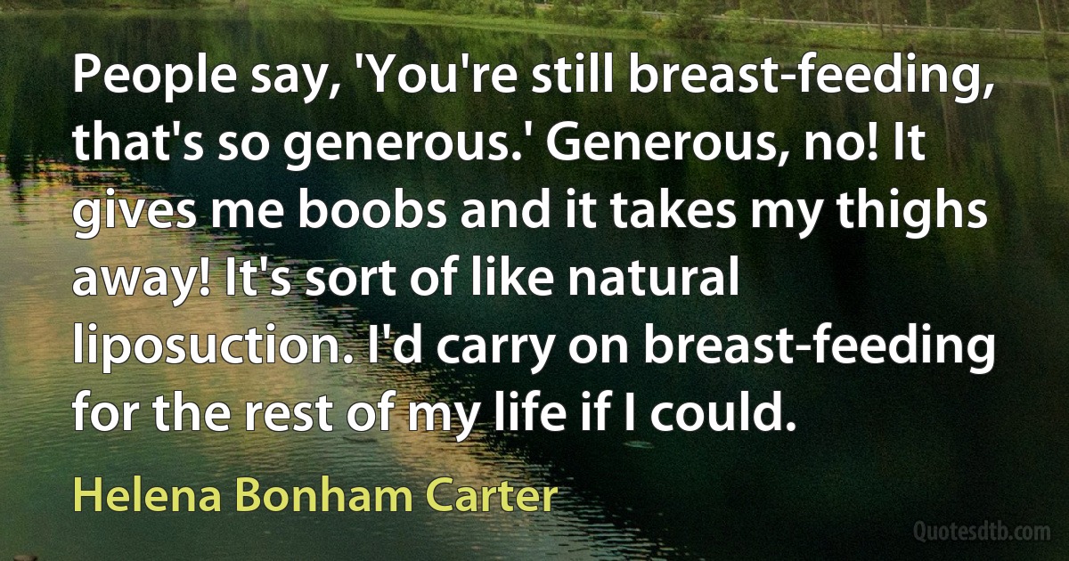 People say, 'You're still breast-feeding, that's so generous.' Generous, no! It gives me boobs and it takes my thighs away! It's sort of like natural liposuction. I'd carry on breast-feeding for the rest of my life if I could. (Helena Bonham Carter)