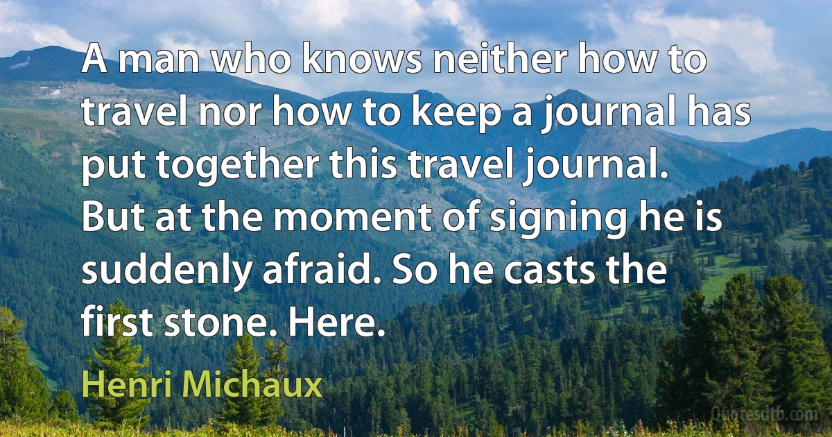 A man who knows neither how to travel nor how to keep a journal has put together this travel journal. But at the moment of signing he is suddenly afraid. So he casts the first stone. Here. (Henri Michaux)