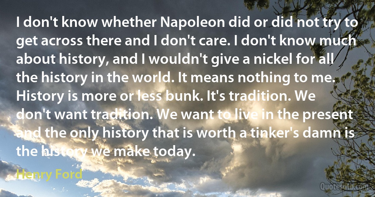 I don't know whether Napoleon did or did not try to get across there and I don't care. I don't know much about history, and I wouldn't give a nickel for all the history in the world. It means nothing to me. History is more or less bunk. It's tradition. We don't want tradition. We want to live in the present and the only history that is worth a tinker's damn is the history we make today. (Henry Ford)