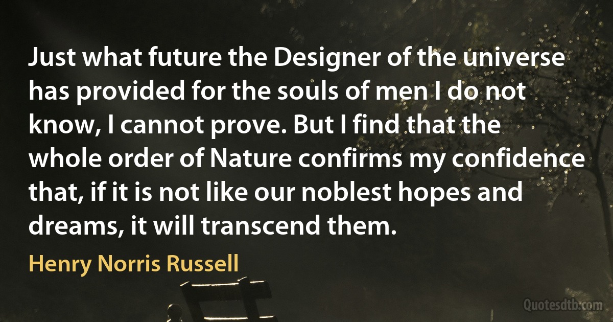 Just what future the Designer of the universe has provided for the souls of men I do not know, I cannot prove. But I find that the whole order of Nature confirms my confidence that, if it is not like our noblest hopes and dreams, it will transcend them. (Henry Norris Russell)