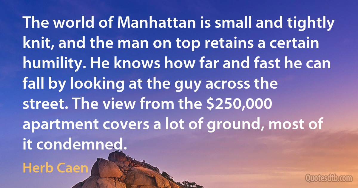 The world of Manhattan is small and tightly knit, and the man on top retains a certain humility. He knows how far and fast he can fall by looking at the guy across the street. The view from the $250,000 apartment covers a lot of ground, most of it condemned. (Herb Caen)