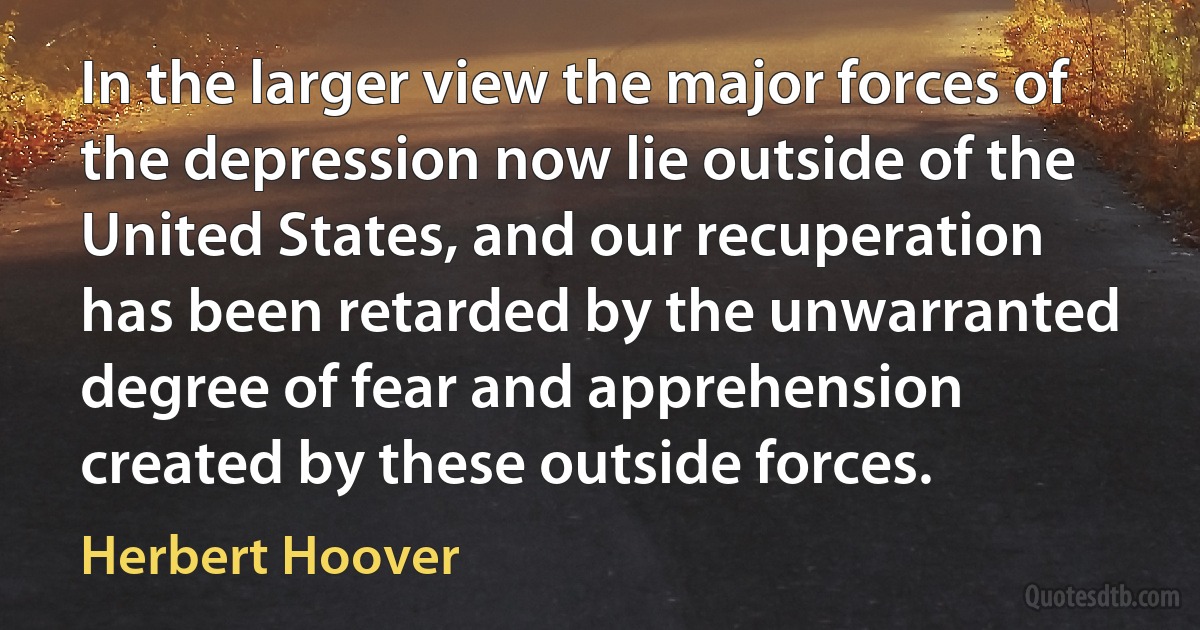 In the larger view the major forces of the depression now lie outside of the United States, and our recuperation has been retarded by the unwarranted degree of fear and apprehension created by these outside forces. (Herbert Hoover)