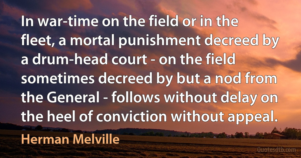 In war-time on the field or in the fleet, a mortal punishment decreed by a drum-head court - on the field sometimes decreed by but a nod from the General - follows without delay on the heel of conviction without appeal. (Herman Melville)