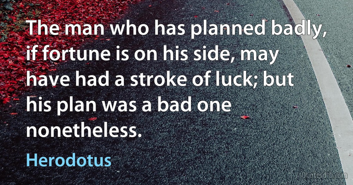 The man who has planned badly, if fortune is on his side, may have had a stroke of luck; but his plan was a bad one nonetheless. (Herodotus)