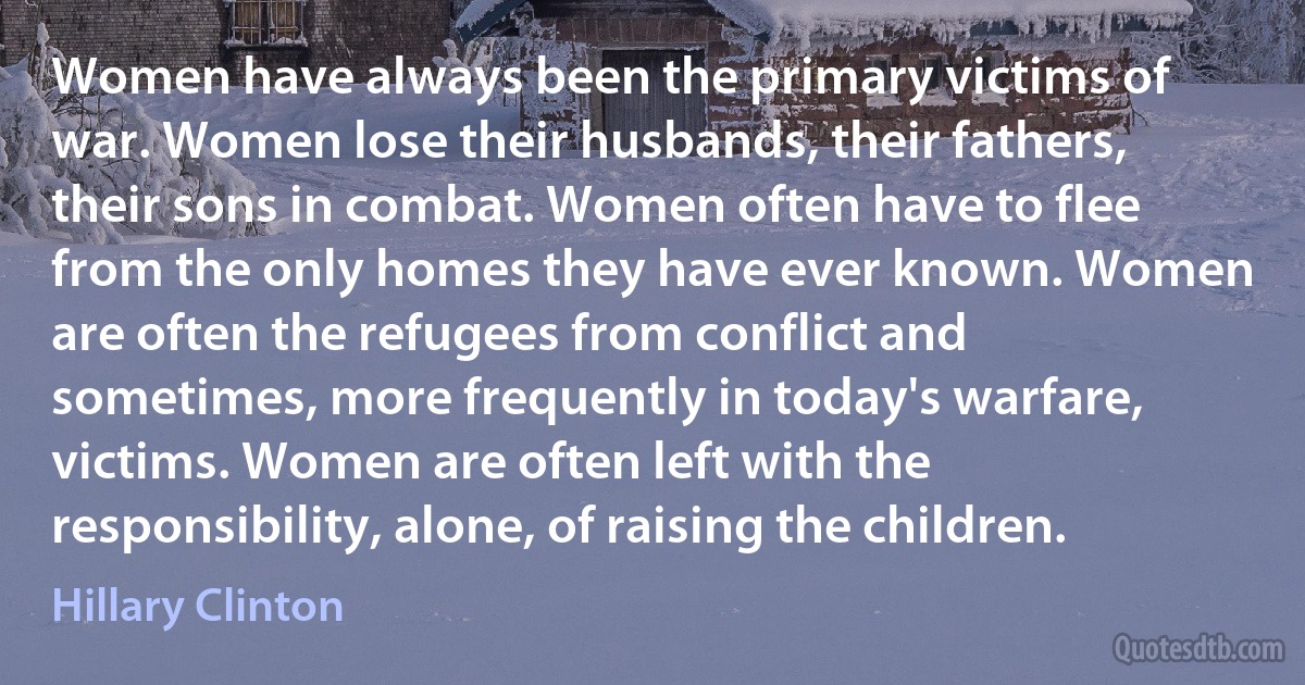 Women have always been the primary victims of war. Women lose their husbands, their fathers, their sons in combat. Women often have to flee from the only homes they have ever known. Women are often the refugees from conflict and sometimes, more frequently in today's warfare, victims. Women are often left with the responsibility, alone, of raising the children. (Hillary Clinton)