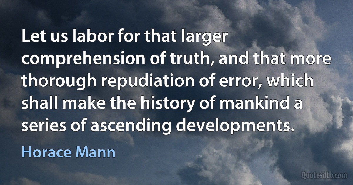 Let us labor for that larger comprehension of truth, and that more thorough repudiation of error, which shall make the history of mankind a series of ascending developments. (Horace Mann)