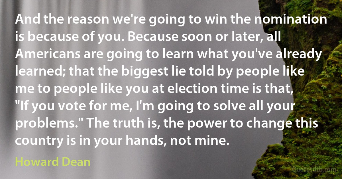 And the reason we're going to win the nomination is because of you. Because soon or later, all Americans are going to learn what you've already learned; that the biggest lie told by people like me to people like you at election time is that, "If you vote for me, I'm going to solve all your problems." The truth is, the power to change this country is in your hands, not mine. (Howard Dean)