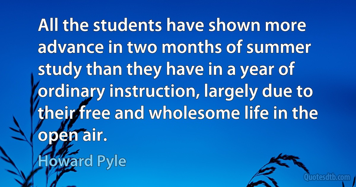 All the students have shown more advance in two months of summer study than they have in a year of ordinary instruction, largely due to their free and wholesome life in the open air. (Howard Pyle)