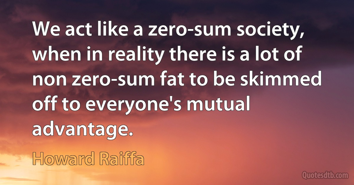 We act like a zero-sum society, when in reality there is a lot of non zero-sum fat to be skimmed off to everyone's mutual advantage. (Howard Raiffa)