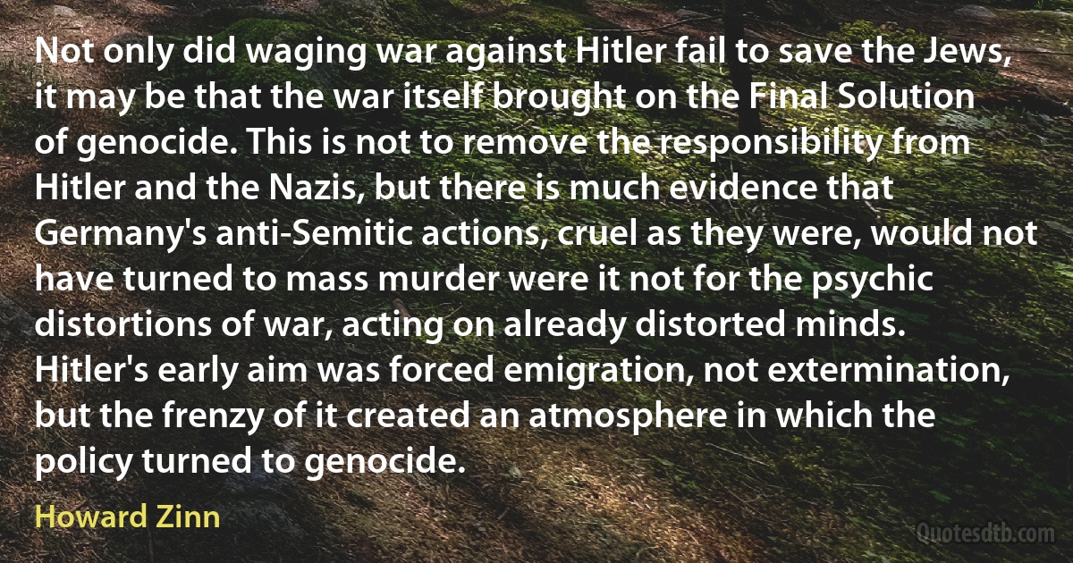 Not only did waging war against Hitler fail to save the Jews, it may be that the war itself brought on the Final Solution of genocide. This is not to remove the responsibility from Hitler and the Nazis, but there is much evidence that Germany's anti-Semitic actions, cruel as they were, would not have turned to mass murder were it not for the psychic distortions of war, acting on already distorted minds. Hitler's early aim was forced emigration, not extermination, but the frenzy of it created an atmosphere in which the policy turned to genocide. (Howard Zinn)