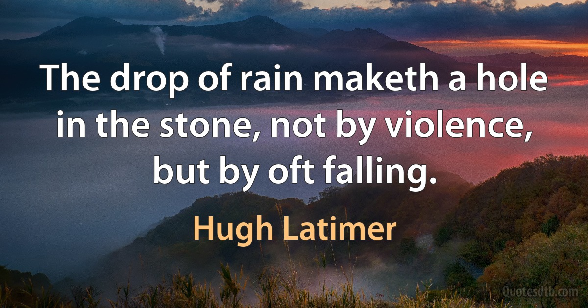 The drop of rain maketh a hole in the stone, not by violence, but by oft falling. (Hugh Latimer)