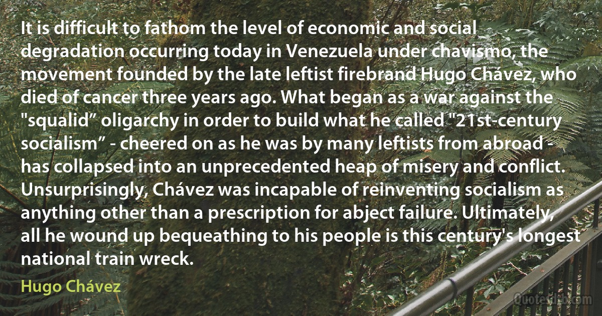 It is difficult to fathom the level of economic and social degradation occurring today in Venezuela under chavismo, the movement founded by the late leftist firebrand Hugo Chávez, who died of cancer three years ago. What began as a war against the "squalid” oligarchy in order to build what he called "21st-century socialism” - cheered on as he was by many leftists from abroad - has collapsed into an unprecedented heap of misery and conflict.
Unsurprisingly, Chávez was incapable of reinventing socialism as anything other than a prescription for abject failure. Ultimately, all he wound up bequeathing to his people is this century's longest national train wreck. (Hugo Chávez)