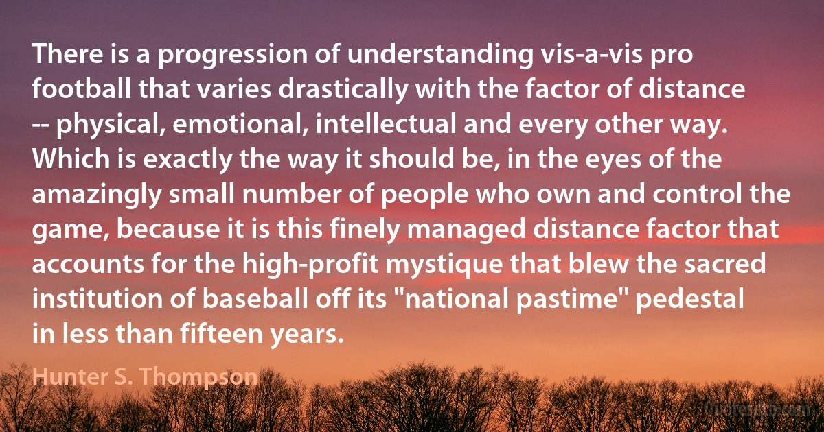 There is a progression of understanding vis-a-vis pro football that varies drastically with the factor of distance -- physical, emotional, intellectual and every other way. Which is exactly the way it should be, in the eyes of the amazingly small number of people who own and control the game, because it is this finely managed distance factor that accounts for the high-profit mystique that blew the sacred institution of baseball off its ''national pastime'' pedestal in less than fifteen years. (Hunter S. Thompson)