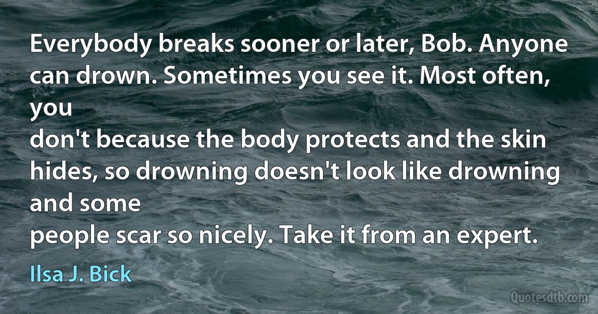 Everybody breaks sooner or later, Bob. Anyone can drown. Sometimes you see it. Most often, you
don't because the body protects and the skin hides, so drowning doesn't look like drowning and some
people scar so nicely. Take it from an expert. (Ilsa J. Bick)