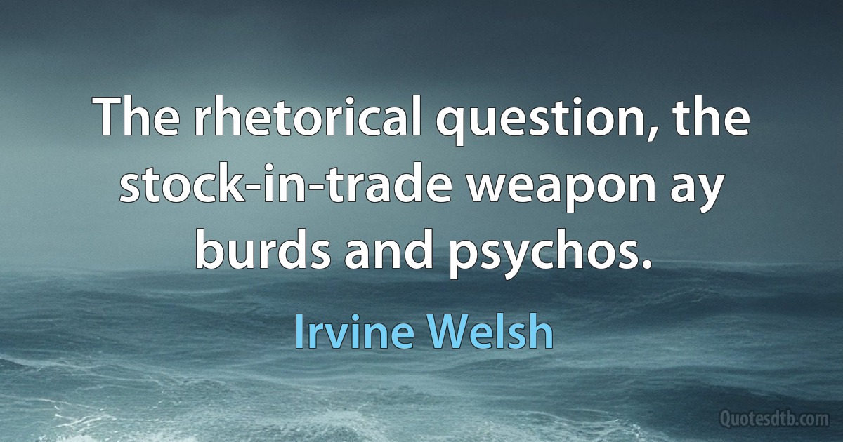 The rhetorical question, the stock-in-trade weapon ay burds and psychos. (Irvine Welsh)