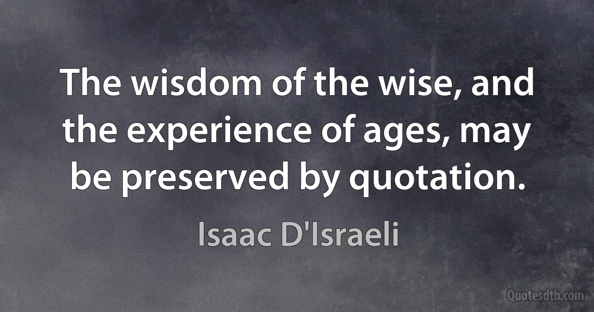 The wisdom of the wise, and the experience of ages, may be preserved by quotation. (Isaac D'Israeli)