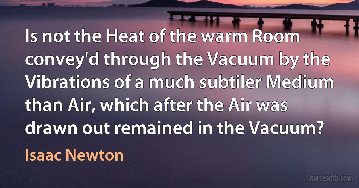 Is not the Heat of the warm Room convey'd through the Vacuum by the Vibrations of a much subtiler Medium than Air, which after the Air was drawn out remained in the Vacuum? (Isaac Newton)