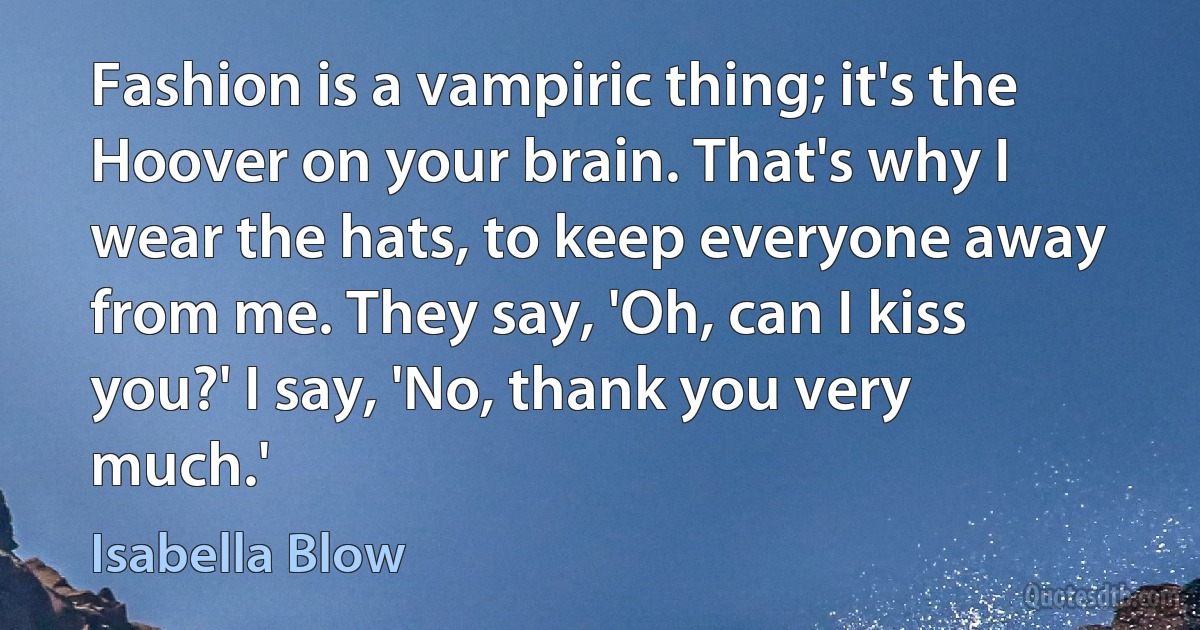 Fashion is a vampiric thing; it's the Hoover on your brain. That's why I wear the hats, to keep everyone away from me. They say, 'Oh, can I kiss you?' I say, 'No, thank you very much.' (Isabella Blow)