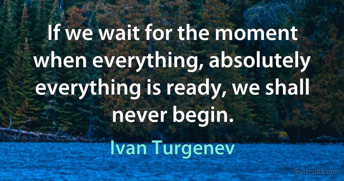 If we wait for the moment when everything, absolutely everything is ready, we shall never begin. (Ivan Turgenev)