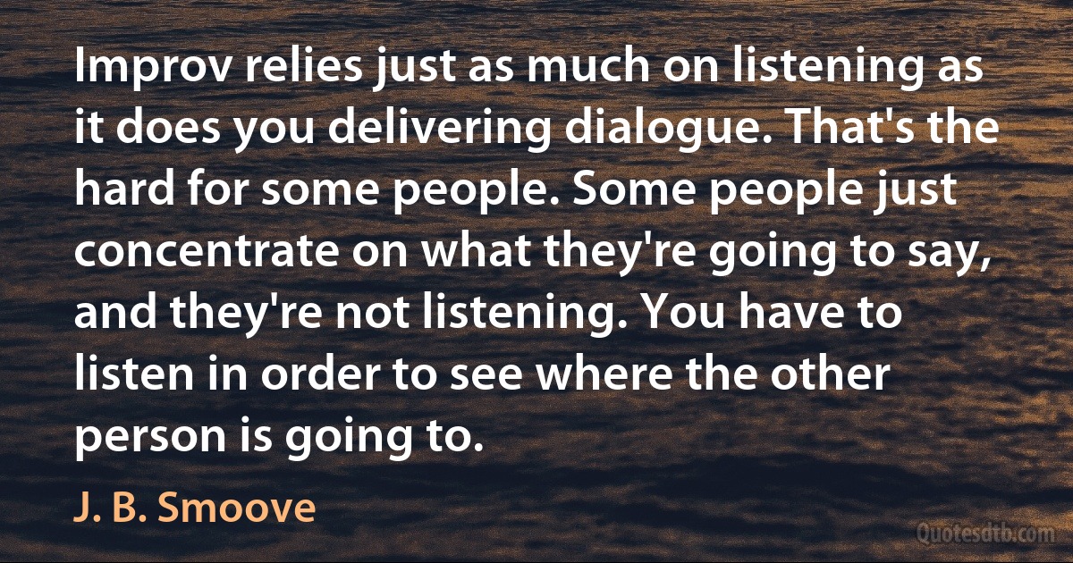 Improv relies just as much on listening as it does you delivering dialogue. That's the hard for some people. Some people just concentrate on what they're going to say, and they're not listening. You have to listen in order to see where the other person is going to. (J. B. Smoove)