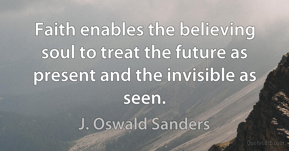 Faith enables the believing soul to treat the future as present and the invisible as seen. (J. Oswald Sanders)