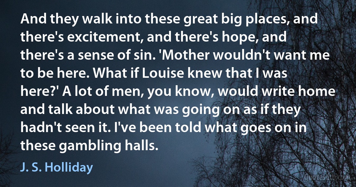 And they walk into these great big places, and there's excitement, and there's hope, and there's a sense of sin. 'Mother wouldn't want me to be here. What if Louise knew that I was here?' A lot of men, you know, would write home and talk about what was going on as if they hadn't seen it. I've been told what goes on in these gambling halls. (J. S. Holliday)