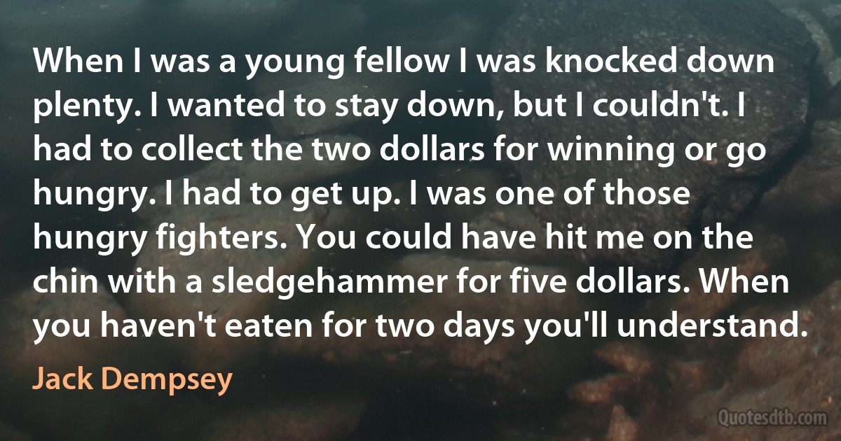 When I was a young fellow I was knocked down plenty. I wanted to stay down, but I couldn't. I had to collect the two dollars for winning or go hungry. I had to get up. I was one of those hungry fighters. You could have hit me on the chin with a sledgehammer for five dollars. When you haven't eaten for two days you'll understand. (Jack Dempsey)