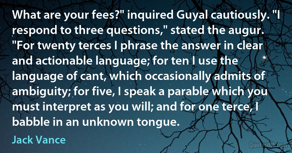 What are your fees?" inquired Guyal cautiously. "I respond to three questions," stated the augur. "For twenty terces I phrase the answer in clear and actionable language; for ten I use the language of cant, which occasionally admits of ambiguity; for five, I speak a parable which you must interpret as you will; and for one terce, I babble in an unknown tongue. (Jack Vance)