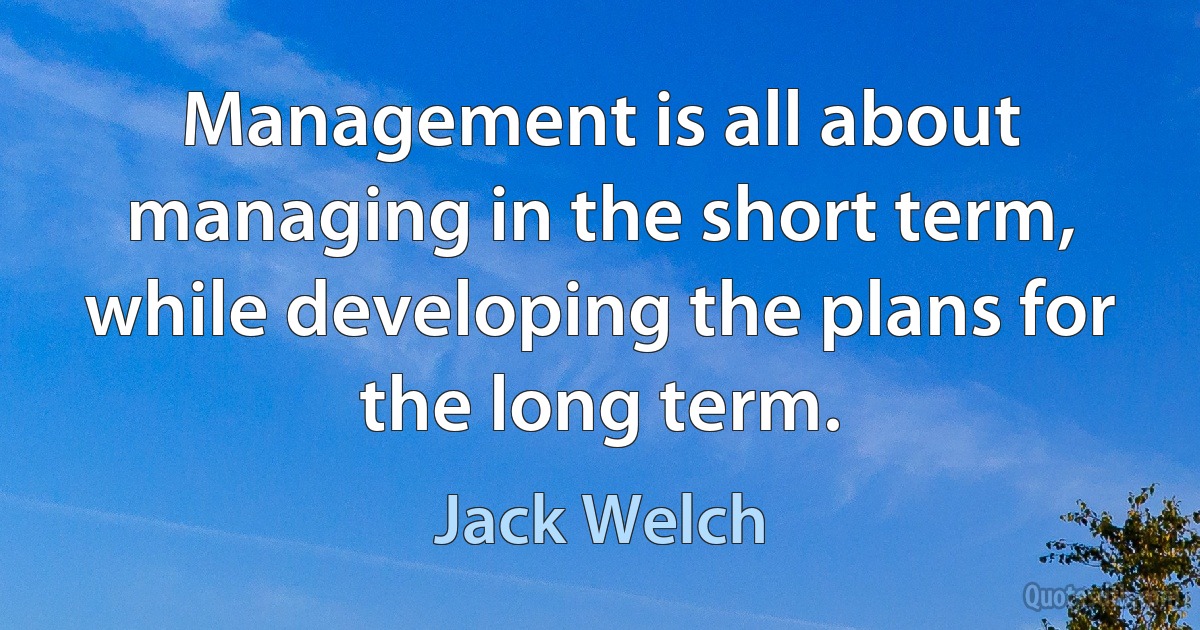 Management is all about managing in the short term, while developing the plans for the long term. (Jack Welch)