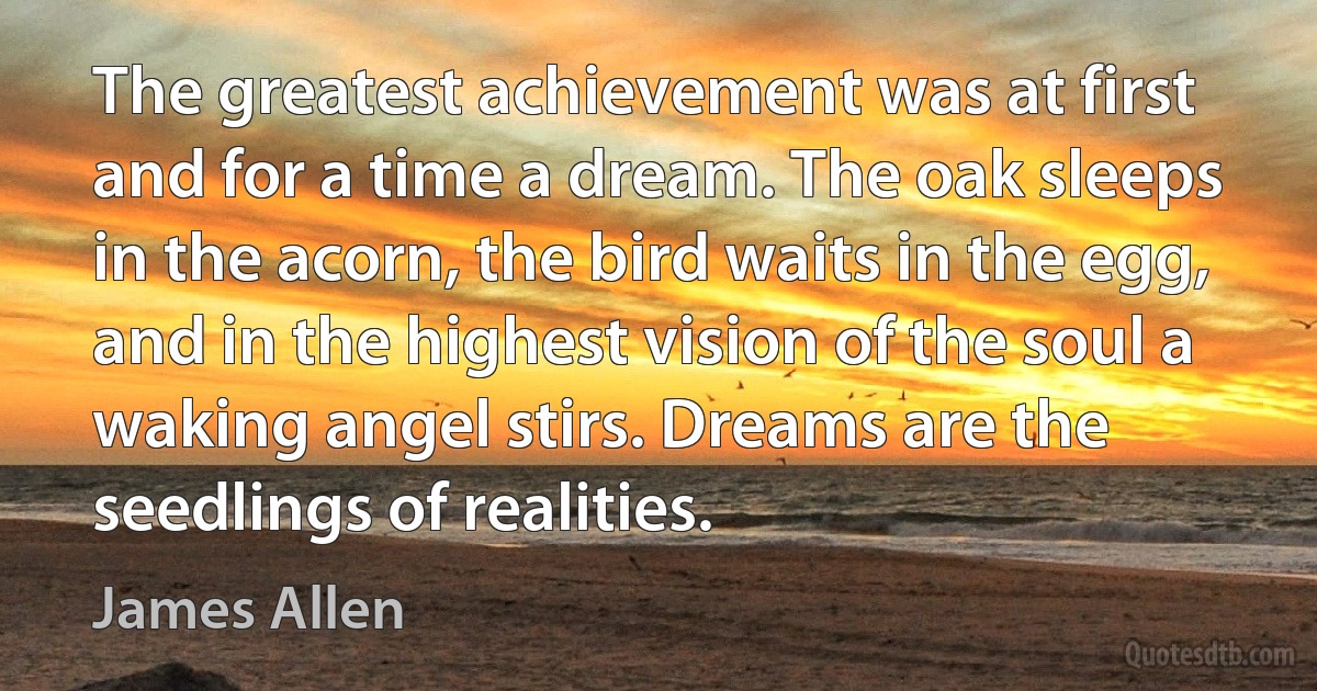 The greatest achievement was at first and for a time a dream. The oak sleeps in the acorn, the bird waits in the egg, and in the highest vision of the soul a waking angel stirs. Dreams are the seedlings of realities. (James Allen)