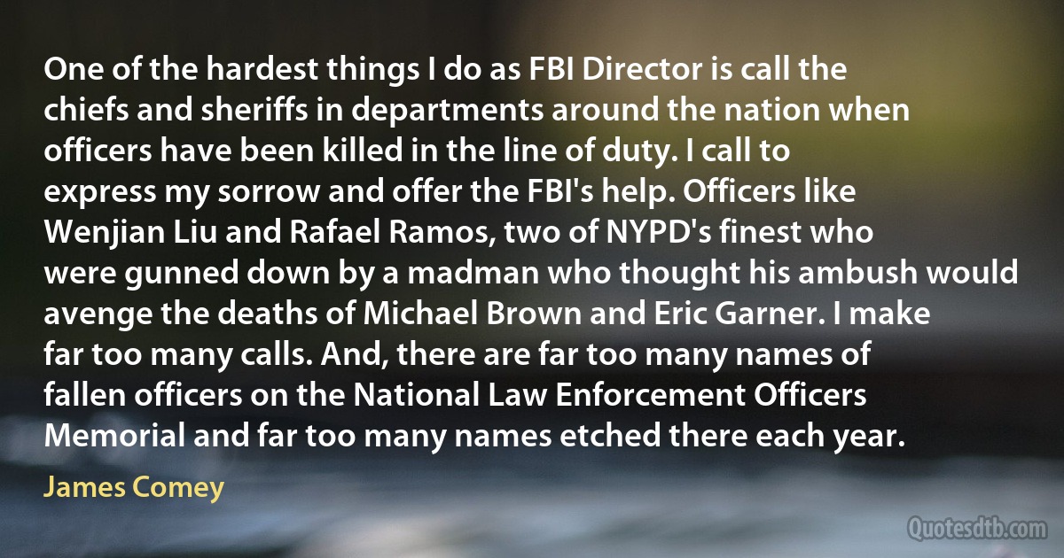 One of the hardest things I do as FBI Director is call the chiefs and sheriffs in departments around the nation when officers have been killed in the line of duty. I call to express my sorrow and offer the FBI's help. Officers like Wenjian Liu and Rafael Ramos, two of NYPD's finest who were gunned down by a madman who thought his ambush would avenge the deaths of Michael Brown and Eric Garner. I make far too many calls. And, there are far too many names of fallen officers on the National Law Enforcement Officers Memorial and far too many names etched there each year. (James Comey)