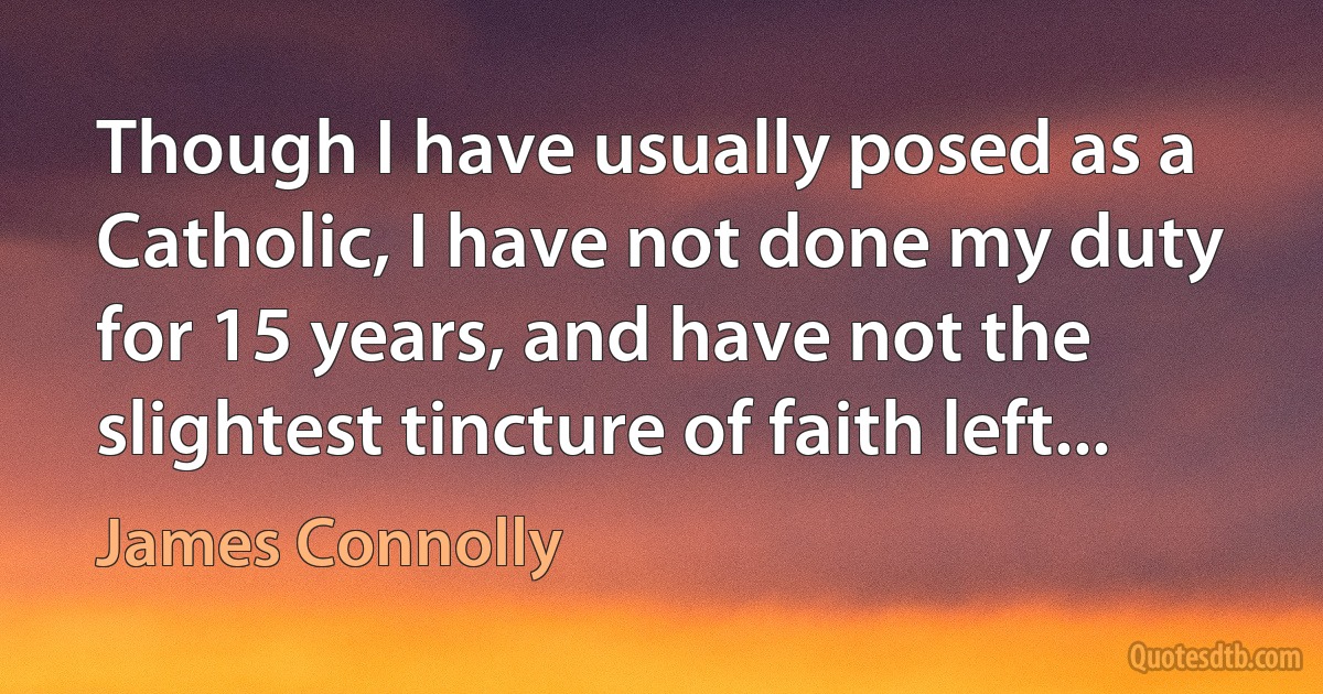 Though I have usually posed as a Catholic, I have not done my duty for 15 years, and have not the slightest tincture of faith left... (James Connolly)