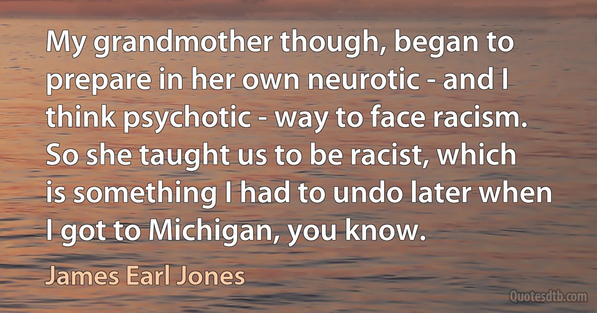 My grandmother though, began to prepare in her own neurotic - and I think psychotic - way to face racism. So she taught us to be racist, which is something I had to undo later when I got to Michigan, you know. (James Earl Jones)