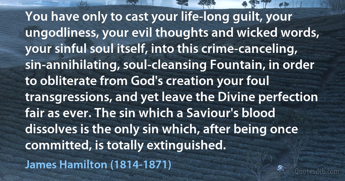 You have only to cast your life-long guilt, your ungodliness, your evil thoughts and wicked words, your sinful soul itself, into this crime-canceling, sin-annihilating, soul-cleansing Fountain, in order to obliterate from God's creation your foul transgressions, and yet leave the Divine perfection fair as ever. The sin which a Saviour's blood dissolves is the only sin which, after being once committed, is totally extinguished. (James Hamilton (1814-1871))