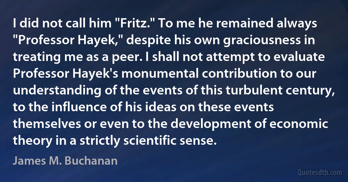 I did not call him "Fritz." To me he remained always "Professor Hayek," despite his own graciousness in treating me as a peer. I shall not attempt to evaluate Professor Hayek's monumental contribution to our understanding of the events of this turbulent century, to the influence of his ideas on these events themselves or even to the development of economic theory in a strictly scientific sense. (James M. Buchanan)