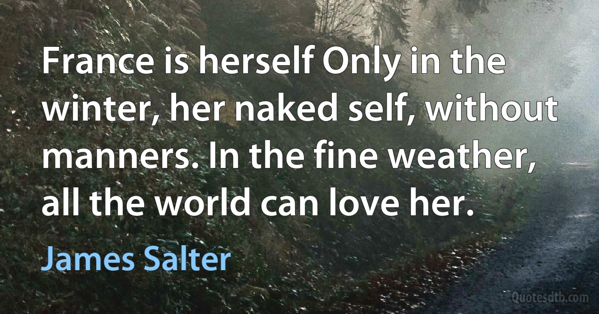 France is herself Only in the winter, her naked self, without manners. In the fine weather, all the world can love her. (James Salter)