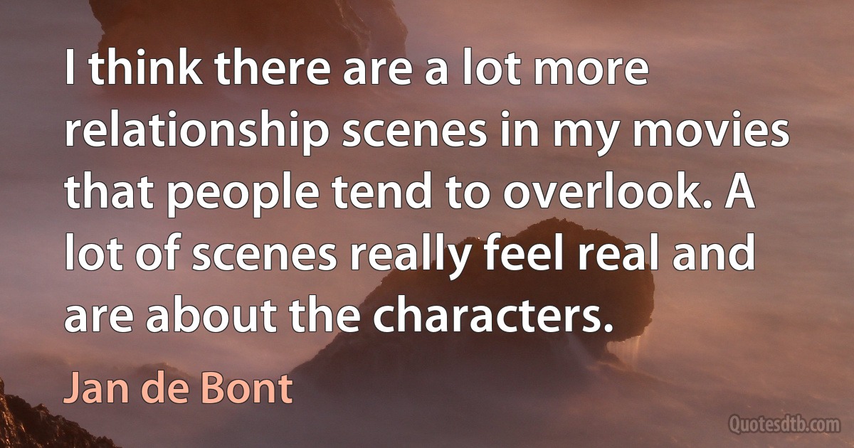 I think there are a lot more relationship scenes in my movies that people tend to overlook. A lot of scenes really feel real and are about the characters. (Jan de Bont)