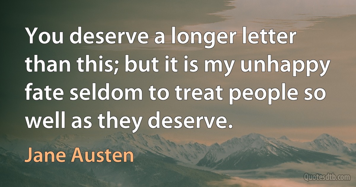 You deserve a longer letter than this; but it is my unhappy fate seldom to treat people so well as they deserve. (Jane Austen)