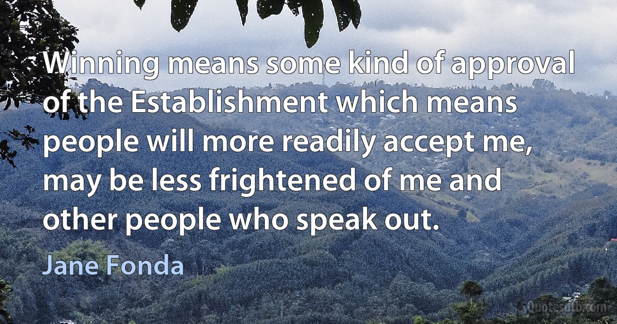 Winning means some kind of approval of the Establishment which means people will more readily accept me, may be less frightened of me and other people who speak out. (Jane Fonda)