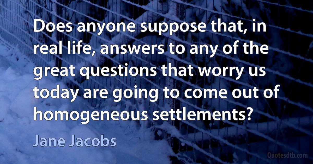 Does anyone suppose that, in real life, answers to any of the great questions that worry us today are going to come out of homogeneous settlements? (Jane Jacobs)