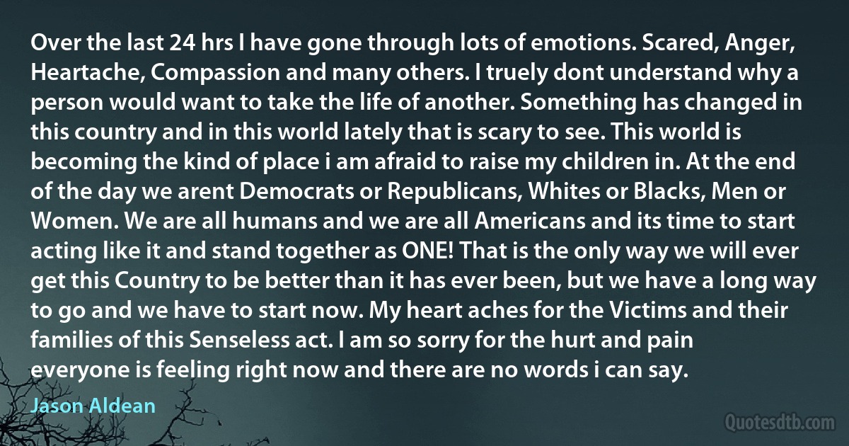 Over the last 24 hrs I have gone through lots of emotions. Scared, Anger, Heartache, Compassion and many others. I truely dont understand why a person would want to take the life of another. Something has changed in this country and in this world lately that is scary to see. This world is becoming the kind of place i am afraid to raise my children in. At the end of the day we arent Democrats or Republicans, Whites or Blacks, Men or Women. We are all humans and we are all Americans and its time to start acting like it and stand together as ONE! That is the only way we will ever get this Country to be better than it has ever been, but we have a long way to go and we have to start now. My heart aches for the Victims and their families of this Senseless act. I am so sorry for the hurt and pain everyone is feeling right now and there are no words i can say. (Jason Aldean)