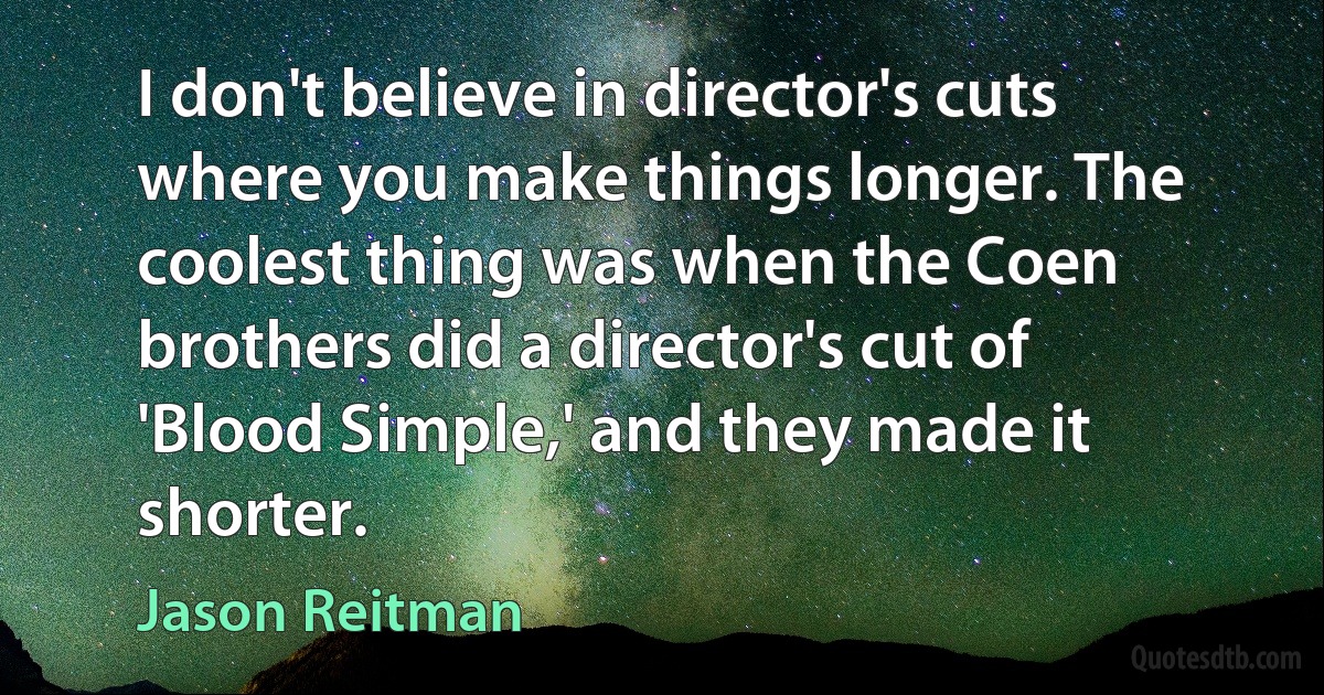 I don't believe in director's cuts where you make things longer. The coolest thing was when the Coen brothers did a director's cut of 'Blood Simple,' and they made it shorter. (Jason Reitman)